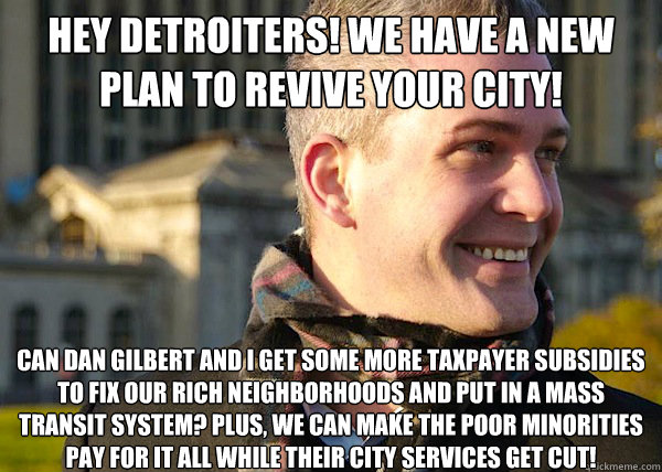 Hey DETROITERS! We have a new plan to revive your city! CAN DAN GILBERT and i Get some more taxpayer subsidies to fix our rich neighborhoods and put in a mass transit system? Plus, we can make the poor minorities pay for it all while their city services g  White Entrepreneurial Guy