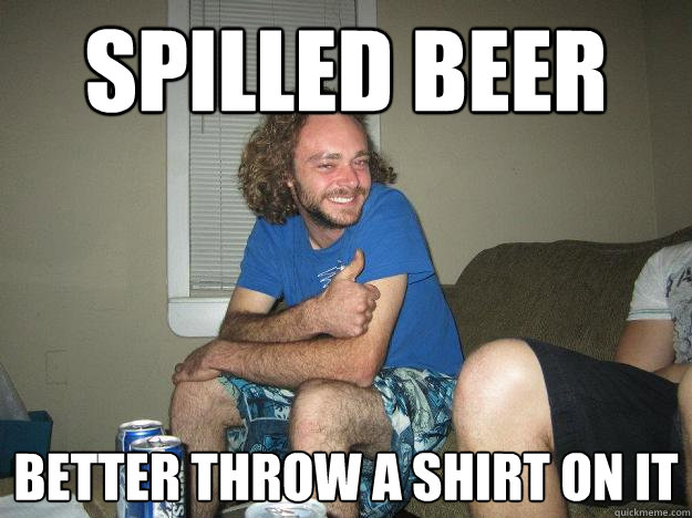 spilled beer better throw a shirt on it
  