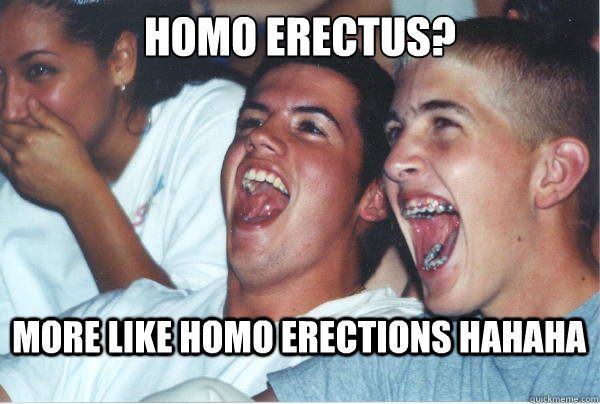 Homo Erectus? More like homo erections hahaha   Immature High Schoolers