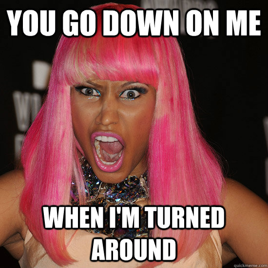you go down on me when i'm turned around  Nicki Minaj