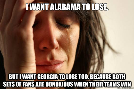 I want alabama to lose, but I want georgia to lose too. Because both sets of fans are obnoxious when their teams win  First World Problems