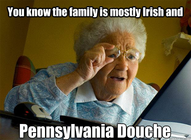 You know the family is mostly Irish and Pennsylvania Douche    Grandma finds the Internet