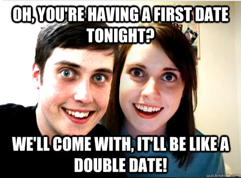 Oh, you're having a first date tonight? We'll come with, it'll be like a double date!  