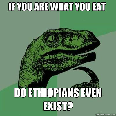If you are what you eat Do Ethiopians even exist?  Philosorapter