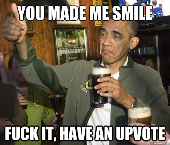 You made me smile Fuck it, have an upvote  Upvoting Obama