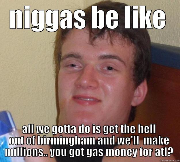 NIGGAS BE LIKE ALL WE GOTTA DO IS GET THE HELL OUT OF BIRMINGHAM AND WE'LL  MAKE MILLIONS.. YOU GOT GAS MONEY FOR ATL? 10 Guy