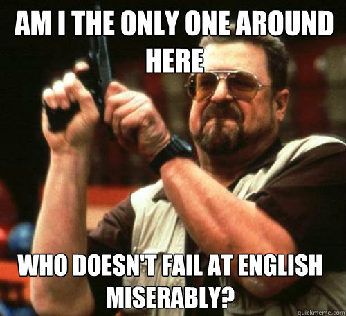AM I THE ONLY ONE AROUND
HERE WHO DOESN'T FAIL AT ENGLISH MISERABLY? - AM I THE ONLY ONE AROUND
HERE WHO DOESN'T FAIL AT ENGLISH MISERABLY?  Misc