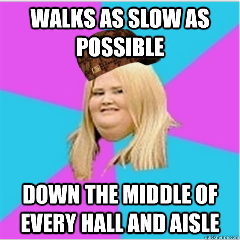 walks as slow as possible down the middle of every hall and aisle  scumbag fat girl
