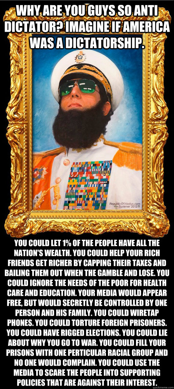 Why are you guys so anti dictator? Imagine if America was a dictatorship. You could let 1% of the people have all the nation's wealth. You could help your rich friends get richer by capping their taxes and bailing them out when the gamble and lose. You co  