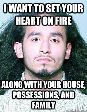 I want to set your heart on fire Along with your house, possessions, and family - I want to set your heart on fire Along with your house, possessions, and family  Ridiculously Photogenic Mugshot Guy