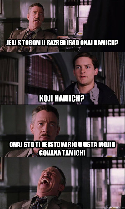 Je li s tobom u razred isao onaj Hamich? koji hamich? Onaj sto ti je istovario u usta mojih govana tamich!   JJ Jameson