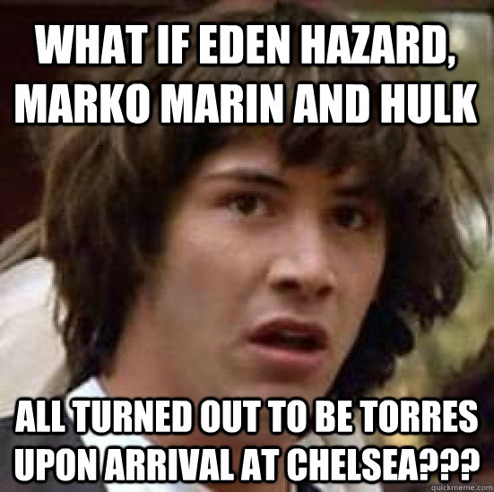 what if eden hazard, marko marin and hulk all turned out to be torres upon arrival at chelsea??? - what if eden hazard, marko marin and hulk all turned out to be torres upon arrival at chelsea???  conspiracy keanu