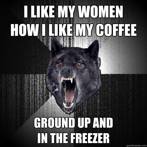 i like my women
how i like my coffee ground up and
in the freezer  Insanity Wolf