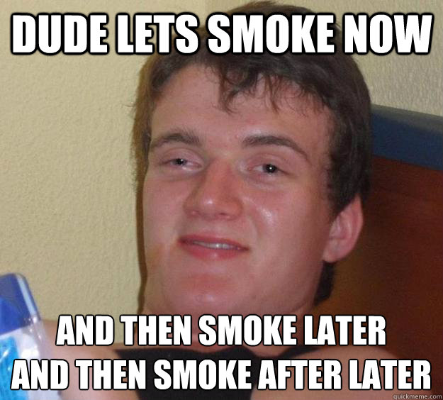 Dude lets smoke now and then smoke later
and then smoke after later  10 Guy