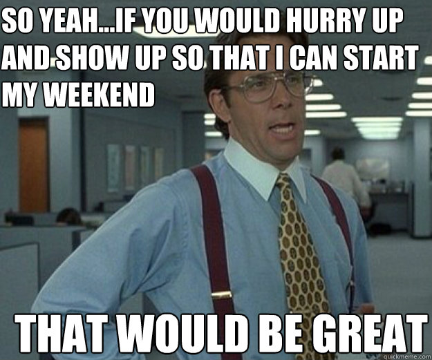 SO YEAH...IF YOU WOULD HURRY UP AND SHOW UP SO THAT I CAN START MY WEEKEND THAT WOULD BE GREAT - SO YEAH...IF YOU WOULD HURRY UP AND SHOW UP SO THAT I CAN START MY WEEKEND THAT WOULD BE GREAT  Misc