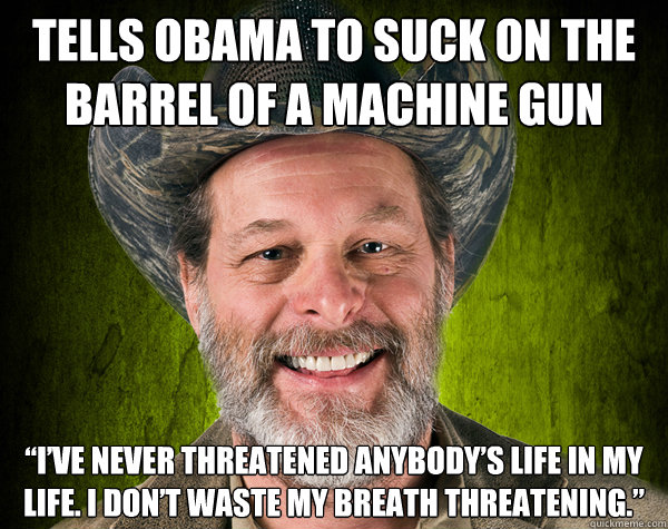 Tells obama to suck on the barrel of a machine gun “I’ve never threatened anybody’s life in my life. I don’t waste my breath threatening.” - Tells obama to suck on the barrel of a machine gun “I’ve never threatened anybody’s life in my life. I don’t waste my breath threatening.”  Scumbag Ted Nugent