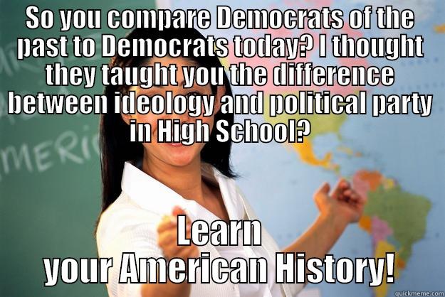 SO YOU COMPARE DEMOCRATS OF THE PAST TO DEMOCRATS TODAY? I THOUGHT THEY TAUGHT YOU THE DIFFERENCE BETWEEN IDEOLOGY AND POLITICAL PARTY IN HIGH SCHOOL? LEARN YOUR AMERICAN HISTORY! Unhelpful High School Teacher