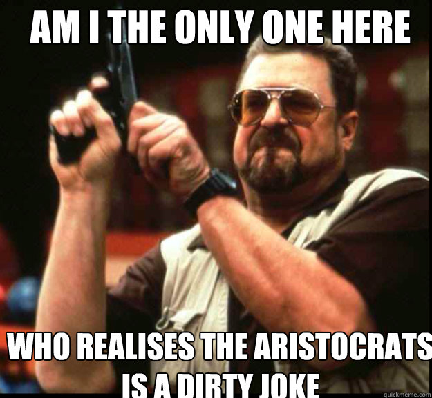 AM I THE ONLY ONE HERE who realises the aristocrats is a dirty joke  The Big Lebowski