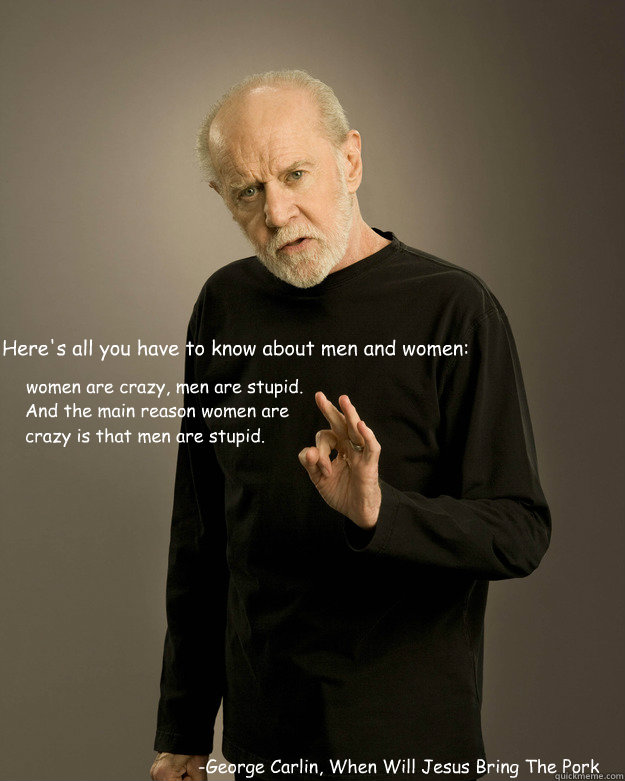 “Here's all you have to know about men and women:  
 
 -George Carlin, When Will Jesus Bring The Pork Chops? women are crazy, men are stupid. And the main reason women are crazy is that men are stupid.” - “Here's all you have to know about men and women:  
 
 -George Carlin, When Will Jesus Bring The Pork Chops? women are crazy, men are stupid. And the main reason women are crazy is that men are stupid.”  George Carlin Fuck Hope