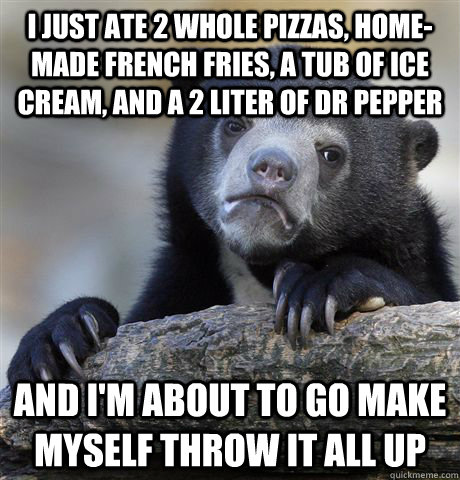 I just ate 2 whole pizzas, home-made french fries, a tub of ice cream, and a 2 liter of dr pepper and I'm about to go make myself throw it all up  Confession Bear