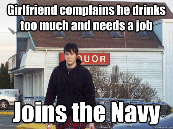 Girlfriend complains he drinks too much and needs a job Joins the Navy - Girlfriend complains he drinks too much and needs a job Joins the Navy  Joins the Navy