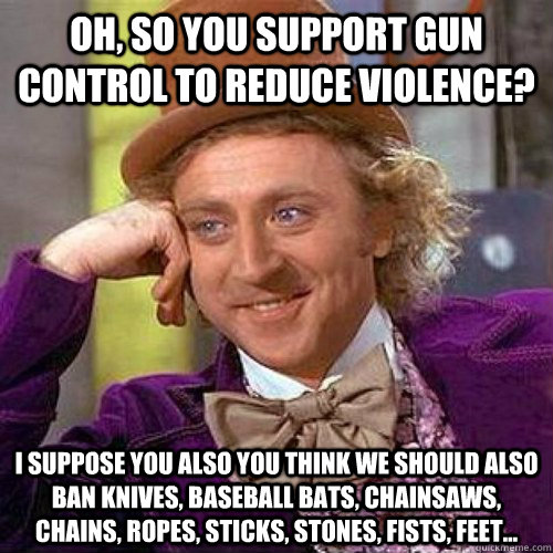 Oh, so you support gun control to reduce violence? I suppose you also you think we should also ban knives, baseball bats, chainsaws, chains, ropes, sticks, stones, fists, feet... - Oh, so you support gun control to reduce violence? I suppose you also you think we should also ban knives, baseball bats, chainsaws, chains, ropes, sticks, stones, fists, feet...  Condescending Wonka On Gun Bans