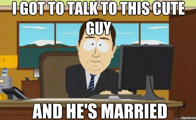 I got to talk to this cute guy and he's married  aaaand its gone
