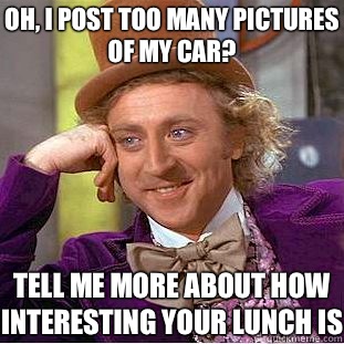 OH, I POST TOO MANY PICTURES OF MY CAR? TELL ME MORE ABOUT HOW INTERESTING YOUR LUNCH IS  Creepy Wonka