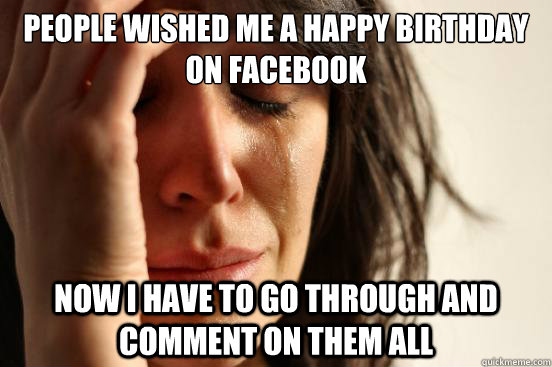 People Wished Me a happy birthday on facebook now i have to go through and comment on them all  First World Problems
