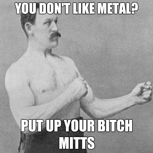 You don't like metal?  Put up your Bitch mitts  overly manly man