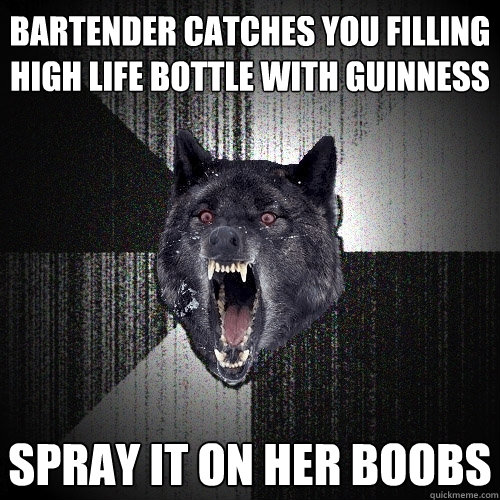 bartender catches you filling high life bottle with guinness spray it on her boobs  Insanity Wolf
