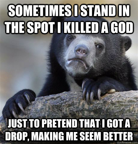 Sometimes I stand in the spot I killed a god Just to pretend that I got a drop, making me seem better  Confession Bear