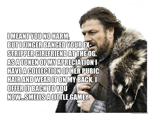 I meant you no harm,
but I finger banged your ex-stripper girlfriend at the OG. As a token of my apreciation I have a collection of her pubic hair and wear it on my back. I offer it back to you now...smells a little gamey.  Imminent Ned
