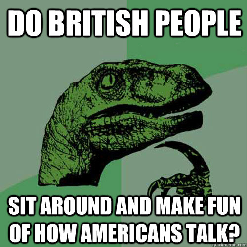 Do british people sit around and make fun of how americans talk? - Do british people sit around and make fun of how americans talk?  Philosoraptor