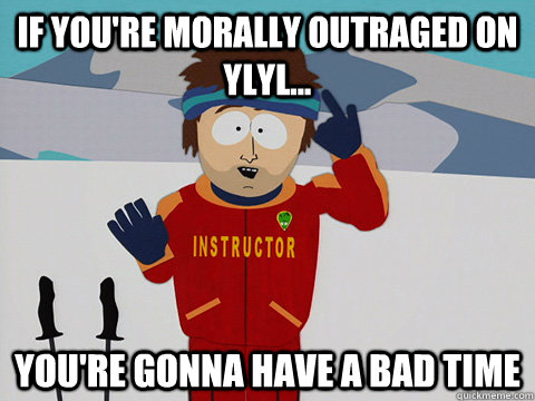 If you're morally outraged on YLYL... you're gonna have a bad time  Youre gonna have a bad time
