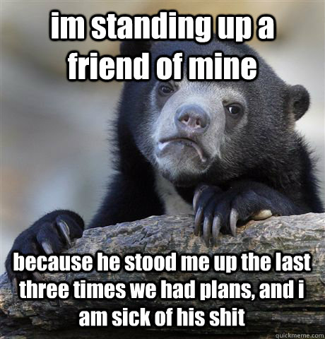 im standing up a friend of mine because he stood me up the last three times we had plans, and i am sick of his shit - im standing up a friend of mine because he stood me up the last three times we had plans, and i am sick of his shit  Confession Bear