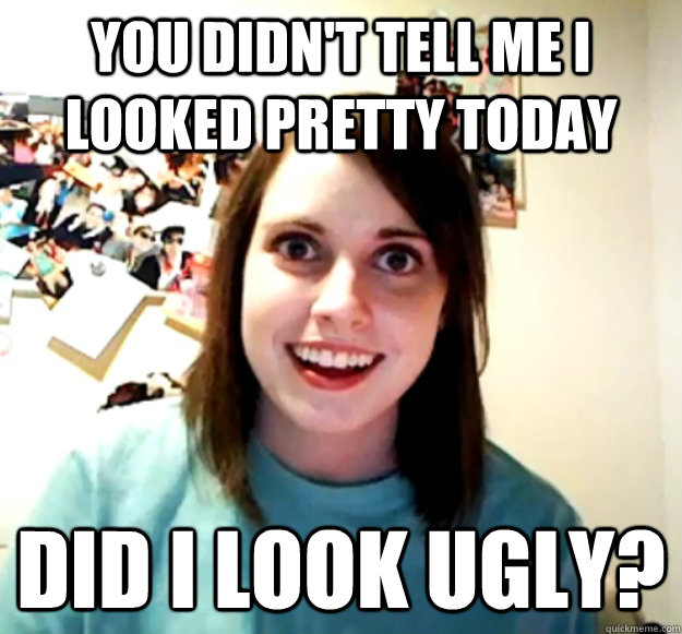 You didn't tell me I looked pretty today Did I look ugly?  Overly Attached Girlfriend