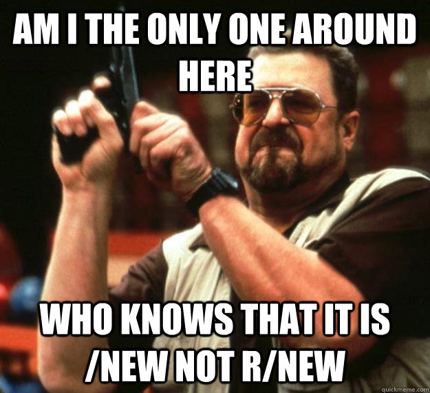 am I the only one around here who knows that it is /new not r/new  Angry Walter