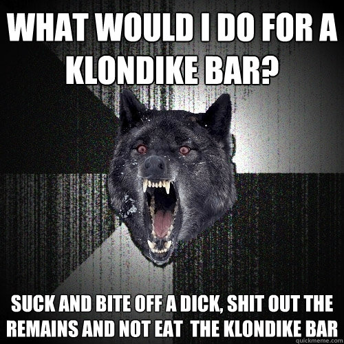 What would I do for a Klondike bar? SUCK AND BITE OFF A DICK, SHIT OUT THE REMAINS AND NOT EAT  THE KLONDIKE BAR  Insanity Wolf