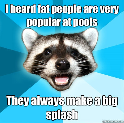 I heard fat people are very popular at pools They always make a big splash  Lame Pun Coon