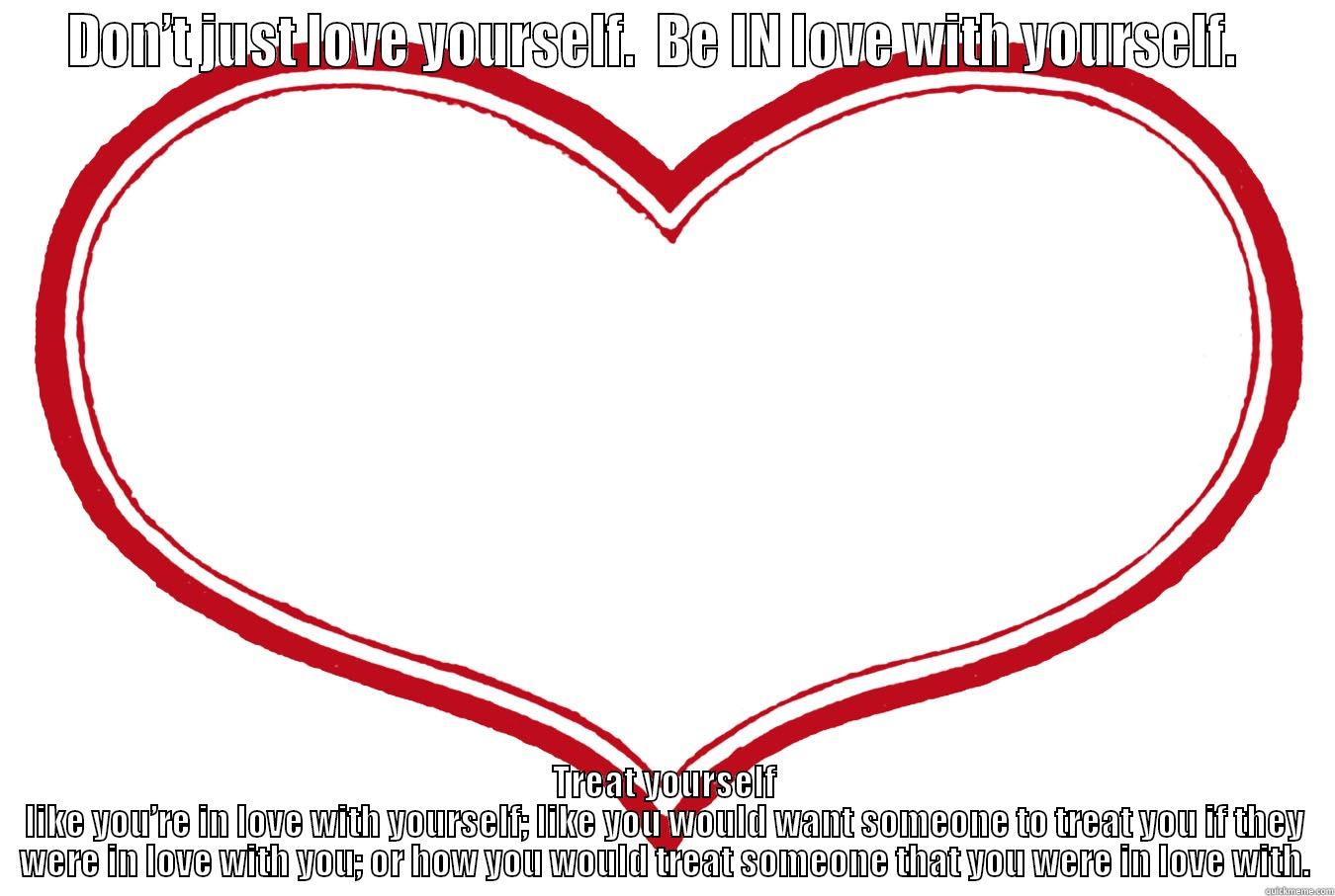 DON’T JUST LOVE YOURSELF.  BE IN LOVE WITH YOURSELF.   TREAT YOURSELF LIKE YOU’RE IN LOVE WITH YOURSELF; LIKE YOU WOULD WANT SOMEONE TO TREAT YOU IF THEY WERE IN LOVE WITH YOU; OR HOW YOU WOULD TREAT SOMEONE THAT YOU WERE IN LOVE WITH. Misc