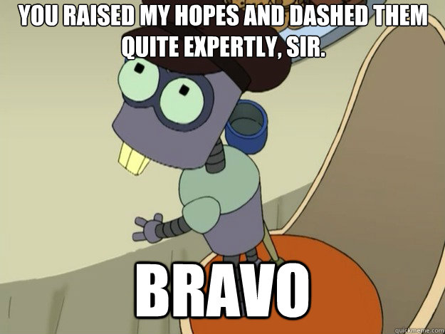 You raised my hopes and dashed them quite expertly, sir.  Bravo - You raised my hopes and dashed them quite expertly, sir.  Bravo  Tinny Tim