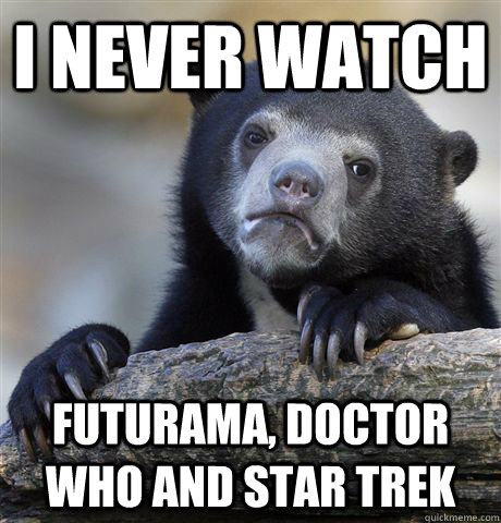 I never watch futurama, doctor who and star trek  Confession Bear