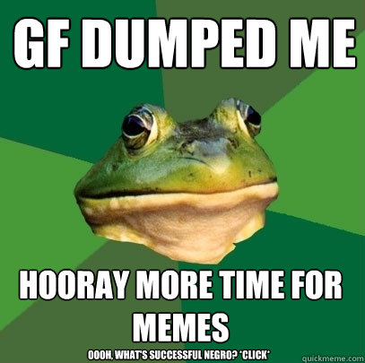 GF dumped me hooray More time for memes Oooh, what's successful negro? *click*  Foul Bachelor Frog