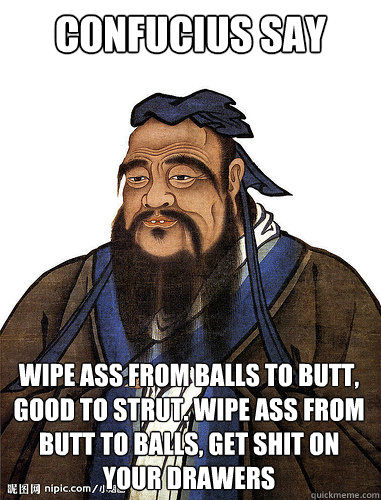 Confucius say wipe ass from balls to butt, good to strut. wipe ass from butt to balls, get shit on your drawers   