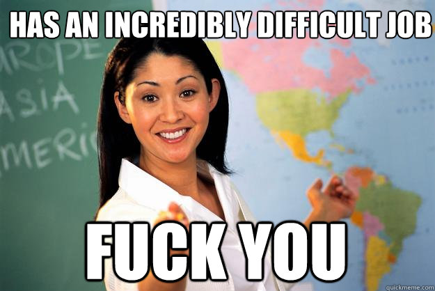 has an incredibly difficult job fuck you  Unhelpful High School Teacher