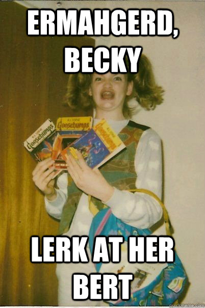 ERMAHGERD, Becky lerk at her bert  