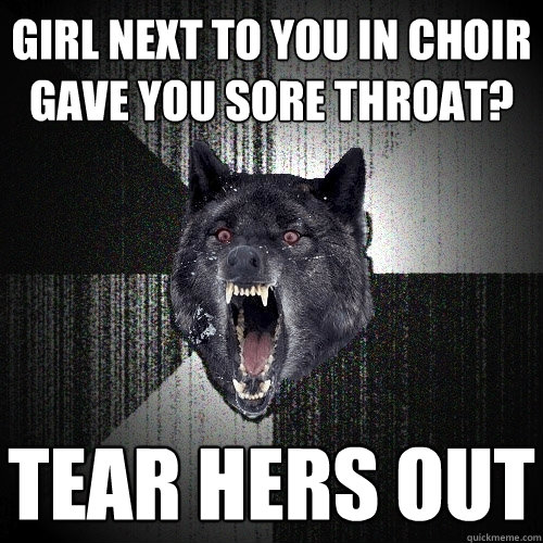 Girl next to you in choir gave you sore throat? Tear hers out  Insanity Wolf
