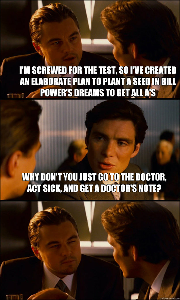 I'm screwed for the test, so i've created an elaborate plan to plant a seed in bill power's dreams to get all A's why don't you just go to the doctor, act sick, and get a doctor's note?  - I'm screwed for the test, so i've created an elaborate plan to plant a seed in bill power's dreams to get all A's why don't you just go to the doctor, act sick, and get a doctor's note?   Inception