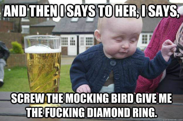 And then I says to her, I says, screw the mocking bird give me the fucking diamond ring.  drunk baby